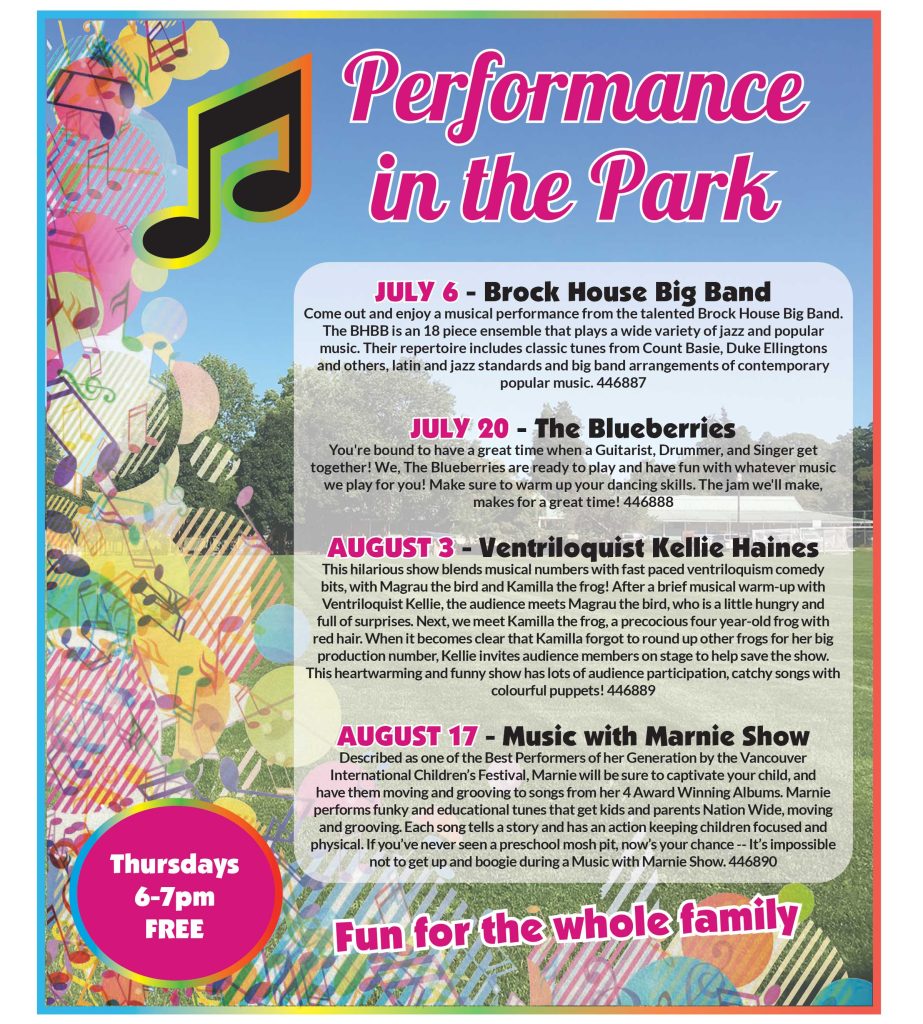 Performance in the Park
Thursdays 6-7pm FREE
Fun for the whole family

July 6 - Brock House Big Band 
Come out and enjoy a musical performance from the talented Brock House Big Band. The BHBB is an 18 piece ensemble that plays a wide variety of jazz and popular music. Their repertoire includes classic tunes from Count Basie, Duke Ellingtons 
and others, latin and jazz standards and big band arrangements of contemporary popular music. 446887

July 20 - The Blueberries
You're bound to have a great time when a Guitarist, Drummer, and Singer get together! We, The Blueberries are ready to play and have fun with whatever music we play for you! Make sure to warm up your dancing skills. The jam we'll make, makes for a great time! 446888

August 3 - Ventriloquist Kellie Haines
This hilarious show blends musical numbers with fast paced ventriloquism comedy bits, with Magrau the bird and Kamilla the frog! After a brief musical warm-up with Ventriloquist Kellie, the audience meets Magrau the bird, who is a little hungry and full of surprises. Next, we meet Kamilla the frog, a precocious four year-old frog with red hair. When it becomes clear that Kamilla forgot to round up other frogs for her big production number, Kellie invites audience members on stage to help save the show. This heartwarming and funny show has lots of audience participation, catchy songs with colourful puppets! 446889

August 17 - Music with Marnie Show
Described as one of the Best Performers of her Generation by the Vancouver International Children’s Festival, Marnie will be sure to captivate your child, and have them moving and grooving to songs from her 4 Award Winning Albums. Marnie performs funky and educational tunes that get kids and parents Nation Wide, moving and grooving. Each song tells a story and has an action keeping children focused and physical. If you’ve never seen a preschool mosh pit, now’s your chance -- It’s impossible not to get up and boogie during a Music with Marnie Show. 446890
